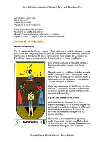 Curso de Iniciação aos Arcanos Maiores do Tarot – V.M. Samael Aun Weor
À minha pessoa se vira.
"Vê e escreve."
A uma escola mira.
"Aprender a ouvir você deve"
Entre muitos livros me encontro;
O saber é tão vasto, tão grande!
Grande Prova se aproxima; e também o confronto;
- quando o tempo chegar, quem será sábio o bastante?
Arcano 6 - A Indecisão
Descrição da lâmina
Em pé nas águas da vida encontra-se o Discípulo frente a um triângulo com o vértice
para baixo. Seu braço esquerdo encontra-se colocado em cima do direito. Tudo isso
significa que o discípulo está caído; por isso sente mais atração da Medusa (o Eu
Psicológico) situada a sua esquerda. A sua direita encontra-se uma Mestra.
Este arcano se chama a indecisão porque o
Discípulo não sabe por qual caminho se
decide.
Na parte superior, um Hierarca da Lei sentado
sobre um triângulo com o vértice para cima,
formado por um arco, aponta com sua flecha a
cabeça da medusa, de acordo com o axioma:
"Há que decapitar a Medusa".
Cada figura apresenta ao Neófito um caminho
distinto. O caminho da esquerda e o caminho
da direita; a Flecha da Justica aponta contra o
caminho da Esquerda.
Significado Esotérico do Arcano
O arcano Seis é o Enamorado do Tarô,
significa realização. O ser humano encontra-se
entre o vício e a virtude, a Virgem e a R
Urânia-Vênus e a Medusa. A pessoa se
encontra no momento de eleger este ou
aquele caminho.
ameira,
O Arcano n 6 é encadeamento, equilíbrio,
união amorosa do Homem e da Mulher. Luta
terrível entre amor e o desejo. Aí encontramos
os Mistérios do Lingam Yoni. É enlace.
Gnosisonline.org & Esoterikha.com – Cursos Gratuitos
 