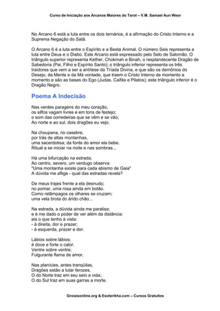 Curso de Iniciação aos Arcanos Maiores do Tarot – V.M. Samael Aun Weor
No Arcano 6 está a luta entre os dois ternários, é a afirmação do Cristo Interno e a
Suprema Negação do Satã.
O Arcano 6 é a luta entre o Espírito e a Besta Animal. O número Seis representa a
luta entre Deus e o Diabo. Este Arcano está expressado pelo Selo de Salomão. O
triângulo superior representa Kether, Chokmah e Binah, o resplandecente Dragão de
Sabedoria (Pai, Filho e Espírito Santo); o triângulo inferior representa os três
traidores que vem a ser a antítese da Tríada Divina, e que são os demônios do
Desejo, da Mente e da Má vontade, que traem o Cristo Interno de momento a
momento e são as bases do Ego (Judas, Caifás e Pilatos); este triângulo inferior é o
Dragão Negro.
Poema A Indecisão
Nas verdes paragens do meu coração,
os silfos vagam livres e em tons de festejo;
o som das corredeiras que se vêm e se vão;
Ao norte e ao sul, dois dragões eu vejo.
Na choupana, no casebre,
por trás de altas montanhas,
uma sacerdotisa; da fonte do amor ela bebe.
Ritual a se iniciar na noite e nas sombras...
Há uma bifurcação na estrada.
Ao centro, severo, um verdugo observa:
"Uma montanha existe para cada abismo de Gaia"
A dúvida me aflige - qual das estradas revela?
De meus trajes frente a ela desnudo;
no pomar, uma rosa ainda em botão.
Como relâmpagos os olhares se cruzam;
uma vela brota do árido chão...
Na estrada, a dúvida ainda me paralisa;
e é me dado o poder de ver além da distância:
eis o que tenho à vista:
- à direita, dor e prazer;
- à esquerda, prazer e dor.
Lábios sobre lábios;
é doce e forte o calor.
Ventre sobre ventre;
Fulgurante flama de amor.
Nas planícies, antes tranqüilas,
Dragões estão a lutar ferozes.
O do Norte traz em seu seio a vida;.
O do Sul traz em suas garras a morte.
Gnosisonline.org & Esoterikha.com – Cursos Gratuitos
 