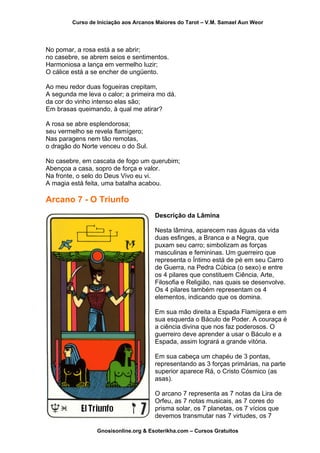 Curso de Iniciação aos Arcanos Maiores do Tarot – V.M. Samael Aun Weor
No pomar, a rosa está a se abrir;
no casebre, se abrem seios e sentimentos.
Harmoniosa a lança em vermelho luzir;
O cálice está a se encher de ungüento.
Ao meu redor duas fogueiras crepitam,
A segunda me leva o calor; a primeira mo dá.
da cor do vinho intenso elas são;
Em brasas queimando, à qual me atirar?
A rosa se abre esplendorosa;
seu vermelho se revela flamígero;
Nas paragens nem tão remotas,
o dragão do Norte venceu o do Sul.
No casebre, em cascata de fogo um querubim;
Abençoa a casa, sopro de força e valor.
Na fronte, o selo do Deus Vivo eu vi.
A magia está feita, uma batalha acabou.
Arcano 7 - O Triunfo
Descrição da Lâmina
Nesta lâmina, aparecem nas águas da vida
duas esfinges, a Branca e a Negra, que
puxam seu carro; simbolizam as forças
masculinas e femininas. Um guerreiro que
representa o Íntimo está de pé em seu Carro
de Guerra, na Pedra Cúbica (o sexo) e entre
os 4 pilares que constituem Ciência, Arte,
Filosofia e Religião, nas quais se desenvolve.
Os 4 pilares também representam os 4
elementos, indicando que os domina.
Em sua mão direita a Espada Flamígera e em
sua esquerda o Báculo de Poder. A couraça é
a ciência divina que nos faz poderosos. O
guerreiro deve aprender a usar o Báculo e a
Espada, assim logrará a grande vitória.
Em sua cabeça um chapéu de 3 pontas,
representando as 3 forças primárias, na parte
superior aparece Rá, o Cristo Cósmico (as
asas).
O arcano 7 representa as 7 notas da Lira de
Orfeu, as 7 notas musicais, as 7 cores do
prisma solar, os 7 planetas, os 7 vícios que
devemos transmutar nas 7 virtudes, os 7
Gnosisonline.org & Esoterikha.com – Cursos Gratuitos
 