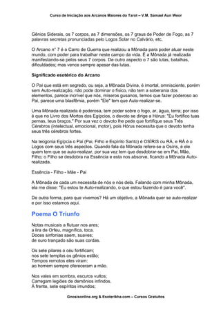 Curso de Iniciação aos Arcanos Maiores do Tarot – V.M. Samael Aun Weor
Gênios Siderais, os 7 corpos, as 7 dimensões, os 7 graus de Poder de Fogo, as 7
palavras secretas pronunciadas pelo Logos Solar no Calvário, etc.
O Arcano n° 7 é o Carro de Guerra que realizou a Mônada para poder atuar neste
mundo, com poder para trabalhar neste campo da vida. É a Mônada já realizada
manifestando-se pelos seus 7 corpos. De outro aspecto o 7 são lutas, batalhas,
dificuldades; mas vence sempre apesar das lutas.
Significado esotérico do Arcano
O Pai que está em segredo, ou seja, a Mônada Divina, é imortal, omnisciente, porém
sem Auto-realização, não pode dominar o físico, não tem a soberania dos
elementos, parece incrível que nós, míseros gusanos, temos que fazer poderoso ao
Pai, parece uma blasfêmia, porém "Ele" tem que Auto-realizar-se.
Uma Mônada realizada é poderosa, tem poder sobre o fogo, ar, água, terra; por isso
é que no Livro dos Mortos dos Egípcios, o devoto se dirige a Hórus: "Eu fortifico tuas
pernas, teus braços." Por sua vez o devoto lhe pede que fortifique seus Três
Cérebros (intelectual, emocional, motor), pois Hórus necessita que o devoto tenha
seus três cérebros fortes.
Na teogonia Egípcia o Pai (Pai, Filho e Espírito Santo) é OSÍRIS ou RÁ, e RÁ é o
Logos com seus três aspectos. Quando fala da Mônada refere-se a Osíris, é ele
quem tem que se auto-realizar, por sua vez tem que desdobrar-se em Pai, Mãe,
Filho; o Filho se desdobra na Essência e esta nos absorve, ficando a Mônada Auto-
realizada.
Essência - Filho - Mãe - Pai
A Mônada de cada um necessita de nós e nós dela. Falando com minha Mônada,
ela me disse: "Eu estou te Auto-realizando, o que estou fazendo é para você".
De outra forma, para que vivemos? Há um objetivo, a Mônada quer se auto-realizar
e por isso estamos aqui.
Poema O Triunfo
Notas musicais a flutuar nos ares;
a lira de Orfeu, magnífica, toca.
Doces sinfonias saem, suaves;
de ouro trançado são suas cordas.
Os sete pilares o céu fortificam;
nos sete templos os gênios estão;
Tempos remotos eles viram:
ao homem sempre ofereceram a mão.
Nos vales em sombra, escuros vultos;
Carregam legiões de demônios infindos.
À frente, sete espíritos imundos;
Gnosisonline.org & Esoterikha.com – Cursos Gratuitos
 