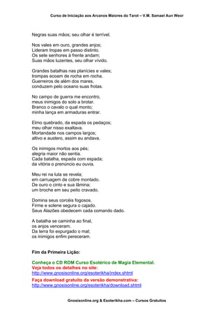 Curso de Iniciação aos Arcanos Maiores do Tarot – V.M. Samael Aun Weor
Negras suas mãos; seu olhar é terrível.
Nos vales em ouro, grandes anjos;
Lideram tropas em passo distinto.
Os sete senhores à frente andam;
Suas mãos luzentes, seu olhar vívido.
Grandes batalhas nas planícies e vales;
trompas ecoam de rocha em rocha.
Guerreiros de além dos mares,
conduzem pelo oceano suas frotas.
No campo de guerra me encontro,
meus inimigos do solo a brotar.
Branco o cavalo o qual monto;
minha lança em armaduras entrar.
Elmo quebrado, da espada os pedaços;
meu olhar nisso exaltava.
Mortandade nos campos largos;
altivo e austero, assim eu andava.
Os inimigos mortos aos pés;
alegria maior não sentia.
Cada batalha, espada com espada;
da vitória o prenúncio eu ouvia.
Meu rei na luta se revela;
em carruagem de cobre montado.
De ouro o cinto e sua lâmina;
um broche em seu peito cravado.
Domina seus corcéis fogosos.
Firme e solene segura o cajado.
Seus Alazões obedecem cada comando dado.
A batalha se caminha ao final,
os anjos venceram.
Da terra foi expurgado o mal;
os inimigos enfim pereceram.
Fim da Primeira Lição:
Conheça o CD ROM Curso Esotérico de Magia Elemental.
Veja todos os detalhes no site:
http://www.gnosisonline.org/esoterikha/index.shtml
Faça download gratuito da versão demonstrativa:
http://www.gnosisonline.org/esoterikha/download.shtml
Gnosisonline.org & Esoterikha.com – Cursos Gratuitos
 
