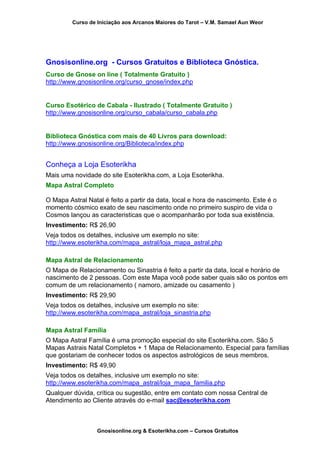 Curso de Iniciação aos Arcanos Maiores do Tarot – V.M. Samael Aun Weor
Gnosisonline.org - Cursos Gratuitos e Biblioteca Gnóstica.
Curso de Gnose on line ( Totalmente Gratuito )
http://www.gnosisonline.org/curso_gnose/index.php
Curso Esotérico de Cabala - Ilustrado ( Totalmente Gratuito )
http://www.gnosisonline.org/curso_cabala/curso_cabala.php
Biblioteca Gnóstica com mais de 40 Livros para download:
http://www.gnosisonline.org/Biblioteca/index.php
Conheça a Loja Esoterikha
Mais uma novidade do site Esoterikha.com, a Loja Esoterikha.
Mapa Astral Completo
O Mapa Astral Natal é feito a partir da data, local e hora de nascimento. Este é o
momento cósmico exato de seu nascimento onde no primeiro suspiro de vida o
Cosmos lançou as caracteristicas que o acompanharão por toda sua existência.
Investimento: R$ 26,90
Veja todos os detalhes, inclusive um exemplo no site:
http://www.esoterikha.com/mapa_astral/loja_mapa_astral.php
Mapa Astral de Relacionamento
O Mapa de Relacionamento ou Sinastria é feito a partir da data, local e horário de
nascimento de 2 pessoas. Com este Mapa você pode saber quais são os pontos em
comum de um relacionamento ( namoro, amizade ou casamento )
Investimento: R$ 29,90
Veja todos os detalhes, inclusive um exemplo no site:
http://www.esoterikha.com/mapa_astral/loja_sinastria.php
Mapa Astral Família
O Mapa Astral Família é uma promoção especial do site Esoterikha.com. São 5
Mapas Astrais Natal Completos + 1 Mapa de Relacionamento. Especial para famílias
que gostariam de conhecer todos os aspectos astrológicos de seus membros.
Investimento: R$ 49,90
Veja todos os detalhes, inclusive um exemplo no site:
http://www.esoterikha.com/mapa_astral/loja_mapa_familia.php
Qualquer dúvida, crítica ou sugestão, entre em contato com nossa Central de
Atendimento ao Cliente através do e-mail sac@esoterikha.com
Gnosisonline.org & Esoterikha.com – Cursos Gratuitos
 