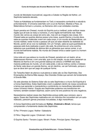 Curso de Iniciação aos Arcanos Maiores do Tarot – V.M. Samael Aun Weor
mundo de felicidade inconcebível, segundo a Cabala na Região de Kether, um
Sephirote bastante elevado.
Todos os Kabalistas se fundamentam no Tarô; é necessário conhecê-lo e estudá-lo
profundamente. O Universo está feito com a Lei do Número, Medida e Peso, os
Matemáticos formam o universo, os Números vêm a ser entidades viventes.
Quem penetra em Chesed, mundo do Espírito puro e inefável, pode verificar nessa
região que ali tudo se reduz a números, é uma região terrivelmente real. Neste
mundo não vemos as coisas tal como são, mas sim as imagens das coisas. Em
Chesed sabe-se quantos átomos possui uma mesa, quanto Karma o mundo deve,
sabe-se quantas moléculas vivem em cada corpo, é um mundo de Matemáticas, um
mundo realista; neste mundo a pessoa crê que vai estar distante da realidade do
Mundo, porém ali se vive na realidade. Em um Templo, sabe-se qual quantidade de
pessoas está Auto-realizada e quem não está. Se entrarmos em uma cozinha,
sabemos que quantidade de átomos têm os alimentos que vamos comer, é um
mundo terrivelmente realista. No mundo de Chesed vimos a saber quem é o homem
de verdade.
Uma noite em que estava no mundo de Chesed, penetrei em um teatro; ali se
balanceavam Karmas, e em uma tela, que é a da criação, viu-se como passaram os
Mestres do Karma e em uma grande balança se colocou o KARMA das duas
maiores potências do mundo, um em cada prato, e ela se inclinou contra o Colosso
do Norte; este deve um grande Karma, vai em declínio, vai cair fulminado, porque o
que se deve tem que ser pago de qualquer forma.
Os Teósofos falam de planos e sub-planos e estes são os Dez Sephirotes, Dez
Emanações da Eterna Mãe espaço, Dez Grandes Ondas que servem de fundamento
à Grande Mãe.
Os sete planetas do Sistema Solar são os sete Sephirotes e o triuno Sol Espiritual é
a Coroa Sephirótica. Estes Sephirotes vivem e palpitam dentro de nossa consciência
e temos que aprender a manipulá-los e combiná-los no maravilhoso laboratório de
nosso Universo Interior. Graças aos Sephirotes podemos nos transformar em
homens; também existem Sephiras; assim como há íons positivos há íons negativos.
Necessitamos realizar esses dez Sephirotes porque estão aqui conosco, aqui e
agora. Esses dez Sephirotes realizados em um indivíduo lhe convertem em um auto-
realizado, parecem gemas preciosas incrustadas, é algo maravilhoso.
A Coroa Sephirótica está formada por Kether, Chokmah e Binah; temos que
compreender o fundamento destes três Sephirotes.
O Pai / Primeiro Logos / Kether / Sabedoria
O Filho / Segundo Logos / Chokmah / Amor
O Espírito Santo / Terceiro Logos / Binah / Poder, Princípio Ígneo, Flamígero
Gnosisonline.org & Esoterikha.com – Cursos Gratuitos
 