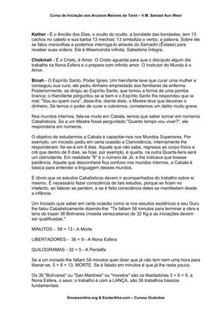 Curso de Iniciação aos Arcanos Maiores do Tarot – V.M. Samael Aun Weor
Kether - É o Ancião dos Dias, o oculto do oculto, a bondade das bondades, tem 13
cachos no cabelo e sua barba 13 mechas; 13 simboliza o verbo, a palavra. Sobre ele
se falou maravilhas e podemos interroga-lo através do Samadhi (Êxtase) para
receber suas ordens. Ele é Misericórdia infinita, Sabedoria Íntegra.
Chokmah - É o Cristo, é Amor. O Cristo aguarda para que o discípulo algum dia
trabalhe na Nona Esfera e o prepara com infinito amor. O Instrutor do Mundo é o
Amor.
Binah - O Espírito Santo, Poder Ígneo. Um hierofante teve que curar uma mulher e
conseguiu sua cura; ele pediu dinheiro emprestado aos familiares da enferma.
Posteriormente, se dirigiu ao Espírito Santo, que tomou a forma de uma pomba
branca; o Hierofante perguntou se ia bem e o Espírito Santo lhe respondeu que ia
mal; "Sou eu quem cura", disse-lhe; diante disto, o Mestre teve que devolver o
dinheiro. Se temos o poder de curar e cobramos, cometemos um delito muito grave.
Nos mundos internos, fala-se muito em Cabala, temos que saber somar em números
Cabalísticos. Se a um Mestre fosse perguntado "Quanto tempo vou viver?", ele
responderia em números.
O objetivo de estudarmos a Cabala é capacitar-nos nos Mundos Superiores. Por
exemplo, um iniciado pediu em certa ocasião a Clarividência, internamente lhe
responderam: far-se-á em 8 dias. Aquele que não sabe, regressa ao corpo físico e
crê que dentro de 8 dias, se hoje, por exemplo, é quarta, na outra Quarta-feira será
um clarividente. Em realidade "8" é o número de Jó, e lhe indicava que tivesse
paciência. Aquele que desconhece fica confuso nos mundos internos, a Cabala é
básica para entender a linguagem desses mundos.
É óbvio que os estudos Cabalísticos devem ir acompanhados do trabalho sobre si
mesmo. É necessário fazer consciência de tais estudos, porque se ficam no
intelecto, ao falecer se perdem, e se é feito consciência deles se manifestam desde
a infância.
Um Iniciado quis saber em certa ocasião como ia nos estudos esotéricos e seu Guru
lhe falou Cabalisticamente dizendo-lhe: "Te faltam 58 minutos para terminar a obra e
tens de trazer 36 Bolívares (moeda venezuelana) de 32 Kg e as iniciações devem
ser qualificadas."
MINUTOS - 58 = 13 - A Morte
LIBERTADORES - 36 = 9 - A Nona Esfera
QUILOGRAMAS - 32 = 5 - A Pentalfa
Se a um iniciado lhe faltam 58 minutos quer dizer que já não tem nem uma hora para
liberar-se, 5 + 8 = 13, MORTE. Se é falado em minutos é que já lhe resta pouco.
Os 36 "Bolívares" ou "San Martines" ou "morelos" são os libertadores 3 + 6 = 9, a
Nona Esfera, o sexo; o trabalho é com a LANÇA, são 36 trabalhos básicos
fundamentais.
Gnosisonline.org & Esoterikha.com – Cursos Gratuitos
 