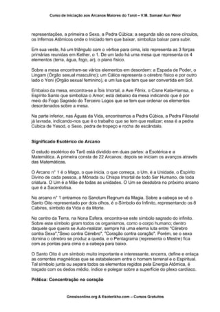 Curso de Iniciação aos Arcanos Maiores do Tarot – V.M. Samael Aun Weor
representações, a primeira o Sexo, a Pedra Cúbica; a segunda são os nove círculos,
os Infernos Atômicos onde o Iniciado tem que baixar, simboliza baixar para subir.
Em sua veste, há um triângulo com o vértice para cima, isto representa as 3 forças
primárias reunidas em Kether, o 1. De um lado há uma mesa que representa os 4
elementos (terra, água, fogo, ar), o plano físico.
Sobre a mesa encontram-se vários elementos em desordem: a Espada de Poder, o
Lingam (Órgão sexual masculino); um Cálice representa o cérebro físico e por outro
lado o Yoni (Órgão sexual feminino), e um lua que tem que ser convertida em Sol.
Embaixo da mesa, encontra-se a Íbis Imortal, a Ave Fênix, o Cisne Kala-Hamsa, o
Espírito Santo que simboliza o Amor; está debaixo da mesa indicando que é por
meio do Fogo Sagrado do Terceiro Logos que se tem que ordenar os elementos
desordenados sobre a mesa.
Na parte inferior, nas Águas da Vida, encontramos a Pedra Cúbica, a Pedra Filosofal
já lavrada, indicando-nos que é o trabalho que se tem que realizar; essa é a pedra
Cúbica de Yesod, o Sexo, pedra de tropeço e rocha de escândalo.
Significado Esotérico do Arcano
O estudo esotérico do Tarô está dividido em duas partes: a Esotérica e a
Matemática. A primeira consta de 22 Arcanos; depois se iniciam os avanços através
das Matemáticas.
O Arcano n° 1 é o Mago, o que inicia, o que começa, o Um, é a Unidade, o Espírito
Divino de cada pessoa, a Mônada ou Chispa Imortal de todo Ser Humano, de toda
criatura. O Um é a Mãe de todas as unidades. O Um se desdobra no próximo arcano
que é a Sacerdotisa.
No arcano n° 1 entramos no Sanctum Regnum da Magia. Sobre a cabeça se vê o
Santo Oito representado por dois olhos, é o Símbolo do Infinito, representando os 8
Cabires, símbolo da Vida e da Morte.
No centro da Terra, na Nona Esfera, encontra-se este símbolo sagrado do infinito.
Sobre este símbolo giram todos os organismos, como o corpo humano; dentro
daquele que queira se Auto-realizar, sempre há uma eterna luta entre "Cérebro
contra Sexo","Sexo contra Cérebro", "Coração contra coração". Porém, se o sexo
domina o cérebro se produz a queda, e o Pentagrama (representa o Mestre) fica
com as pontas para cima e a cabeça para baixo.
O Santo Oito é um símbolo muito importante e interessante, encerra, define e enlaça
as correntes magnéticas que se estabelecem entre o homem terrenal e o Espiritual.
Tal símbolo junta ou separa todos os elementos regidos pela Energia Atômica, é
traçado com os dedos médio, índice e polegar sobre a superfície do plexo cardíaco.
Prática: Concentração no coração
Gnosisonline.org & Esoterikha.com – Cursos Gratuitos
 