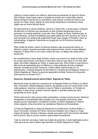Curso de Iniciação aos Arcanos Maiores do Tarot – V.M. Samael Aun Weor
Colocar a mente quieta e em silêncio, adormece-se pensando na figura do Santo
Oito (infinito), fazer traços sobre o coração de acordo com a descrição anterior.
Deixar tal figura internar-se na consciência, logo colocar a mente em branco sem
pensar em nada. Assim, depois de certo tempo desperta-se consciência nessa
região que se chama Mundo Astral.
Se observarmos a coluna vertebral, veremos o Santo Oito, e nesse lugar o Caduceu
de Mercúrio ou Hermes que representa os dois cordões ganglionares que se
enroscam na medula espinhal, e que são: Ida e Pingala, as Duas Testemunhas, as
Duas Oliveiras, os Dois Candelabros que estão diante do trono do Deus da Terra e
que ascendem ao cérebro até a glândula Pineal; logo chegam à Pituitária, entre as
sobrancelhas, chegando finalmente ao coração por um fio finíssimo chamado
Amrita-Nadi.
Pelo cordão da direita, sobem os Átomos Solares; pelo da esquerda sobem os
Átomos Lunares. Quando ascendem pela espinha dorsal, avivam nossos Mágicos
Poderes. O Santo Oito é, foi e será a chave de tudo, um Mago não existe sem o
Santo Oito.
Se consideramos o traço deste símbolo, vemos que encerra um duplo circuito, onde
se cruzam duas forças, uma fecha e outra abre, esta é a que abre o Livro dos Sete
Selos. Na Ordem Sagrada do Tibete, é usado para tudo. Esta Ordem a qual temos a
alta honra de representar aqui no México é a mais poderosa de toda a tradição
oriental. Compõe-se de 201 membros, o Plano Maior está formado por 72
Brahamanes, o Grande Regente de tal Ordem é o Grande Guruji Bagavan Aclaiva. A
Ordem Sagrada do Tibete é a genuína depositária do Real Tesouro do Aryavarta.
Este tesouro é o Arcano A.Z.F.
Exercício: Desdobramento astral Ordem Sagrada do Tibete
Momentos antes de deitar-se concentre-se na Sagrada Ordem do Tibete e no Santo
Oito, chamando o Mestre Bagavan Aclaiva, ele ajudará a sair em Corpo Astral. Uma
noite qualquer, seremos invocados à Loja do Tibete e submetidos, no Templo do
Himalaia, a sete provas, quando chamam alguém o prendem pelos pés para
apresentar-se firme, de pé.
Porém deve-se ter valor porque serão submetidos a muitas e duras provas. Seremos
decapitados e atravessados pelo coração com uma espada, deve-se ter valor,
aquele que tem aspiração e constância triunfará. A Ordem Sagrada do Tibete é
muito exigente, ali se encontram os verdadeiros Reitores da Humanidade.
O Fogo do Flegetonte e a Água do Aqueronte se entrecruzam na Nona Esfera, o
Sexo, formando o símbolo do Infinito. Devemos trabalhar com a Água e o Fogo,
origem de bestas, homens e Deuses, aquele que queira subir tem primeiro de baixar,
isto é terrível, esta é a prova máxima, quase todos fracassamos.
Tudo na vida tem um preço, nada nos é dado de presente, a Auto-realização custa a
vida, deve-se ter valor e talvez seja admitido na Ordem Sagrada do Tibete.
Gnosisonline.org & Esoterikha.com – Cursos Gratuitos
 