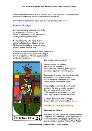 Curso de Iniciação aos Arcanos Maiores do Tarot – V.M. Samael Aun Weor
Tal como está constituída a terra também está nosso organismo; necessitamos
trabalhar e baixar aos nossos próprios mundos infernais.
Devemos trabalhar com o sexo, esta é a Pedra Cúbica de Yesod.
Poema O Mago
Um homem vejo a caminhar no infinito
no homem um infinito a correr
No início se encontra o fim do caminho
conseguiremos para lá volver?
No mundo acima e no baixo mundo
vejo uma fogueira aos céus se elevar
Fênix em majestade se ergue do fundo
abre as asas e se vai a voar.
A serpente de chamas em sua haste se enrosca
aumentando seu brilho, subindo ela segue
Seu fogo agora não há mais quem encerre
em luz se transforma:
Que treva a poderá encarar?
Serena brilha a lua no lago
o sol a nascer não tarda
À orla caminha o homem, firme o passo
nas mãos, a pedra vermelha guarda.
Sua espada é forjada com força e vontade
temperada com potência e calor
Pura a água que se encontra no cálice:
seu líquido de incalculável valor
A separação não existe, é pálido vulto:
o oceano é a gota e a gota, o oceano
Que é o nada, senão tudo junto?
O Ser tudo sabe e por sobre tudo vela
como fugir de seus penetrantes olhos?
O Ancião dos dias é Alfa e Ômega,
dourada coroa levanta, repleta de fogos...
Arcano 2 - A Sacerdotisa
Descrição da Lâmina
Nas águas da vida, aparecem duas colunas do
Templo de Ísis, a branca Jakin e a preta Boas;
cada uma com quatro peças significando os
quatro corpos de pecado (Físico, Vital, Astral,
Gnosisonline.org & Esoterikha.com – Cursos Gratuitos
 