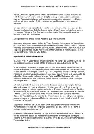 Curso de Iniciação aos Arcanos Maiores do Tarot – V.M. Samael Aun Weor
Mental.), em cima aparece uma Mestra sentada entre duas colunas maiores. Ela
está dentro de um Templo, está em direção a nós, por isso as colunas estão ao
inverso. Estando sentada nos indica seu aspecto passivo; no Arcano 1, O Mago
está em pé, aspecto ativo. Está mostrando seu perfil esquerdo, seu aspecto
negativo.
Em seu colo um livro meio aberto, coberto com seu manto, indicando que ela é a
Sabedoria, ela ensina a Cabala. Em seu peito a Cruz Ansata, o símbolo da vida, o
fundamento, Vênus, a Cruz Tao. A cruz sobre o peito despido significa que se
produto, o leite, são as virtudes.
A Serpente sobre a testa indica Maestria, que está levantada.
Sobre sua cabeça os quatro chifres do Touro Sagrado Apis, esposo da Vaca divina;
os chifres simbolizam internamente o Pai e externamente o "Eu Psicológico" (nossos
defeitos). Encontrameos também os atributos do Cordeirinho ou Cabir. O Círculo é a
Serpente que morde a cauda, representa a Mãe Cósmica, a Vaca Sagrada. O véu
que cai sobre seu rosto é o Véu de Ísis.
Significado Esotérico do Arcano
O Arcano n°2 é A Sacerdotisa, a Ciência Oculta. No campo do Espírito o Um é o Pai
que está em segredo, o Dois é a Mãe Divina que é o desdobramento do Pai.
O Livro Sagrado dos Maias, o Popol Vuh, diz que Deus criou o homem do barro e
depois de madeira (a raça Atlante), porém eles se esqueceram de seus Pais e Mães,
se esqueceram "do coração do céu", logo veio um grande dilúvio e todos pereceram,
metiam-se em cavernas para abrigarem-se e estas caiam (refere-se à submersão da
Atlântida). Deste modo, cada um tem seu Pai e sua Mãe Divina que são muito
sagrados. No Pai e na Mãe Kundalini, vemos as duas colunas Jachin e Boaz que
são as que detêm o Templo.
A letra hebraica Beth expressa o dualismo das duas colunas do Templo; Jakin, a
coluna direita de cor branca, o homem, princípio masculino; e Boas, a coluna
esquerda, negra, a mulher, o princípio feminino. Entre as duas colunas J e B está o
Grande Arcano, muitos irmãos maçons não entendem isto precisamente. Coloca-se
a Pedra Cúbica no estado bruto entre as duas colunas e se converte na Pedra
Cúbica de Yesod já lavrada, isto não é outra coisa que o sexo, o Sephirote Yesod;
devemos conhecer o Arcano, o Maithuna, representado pelo cinzel da Inteligência e
o martelo da Vontade.
As palavras inefáveis da Deusa Neith foram esculpidas com letras de ouro nos
muros resplandecentes do Templo da Sabedoria: "Eu sou a que foi, é e será, e
nenhum mortal levantou meu véu."
O véu simboliza que os segredos da Mãe Natureza estão ocultos para o profano, e
que só o Iniciado, depois de incessantes purificações e meditações, consegue
discorrê-lo. Vós deveis ser valentes e levantar o véu de Ísis, nossa divisa Gnóstica é
Thelema (vontade).
Gnosisonline.org & Esoterikha.com – Cursos Gratuitos
 