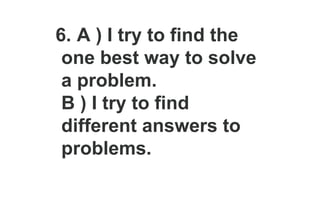 6. A ) I try to find the
one best way to solve
a problem.
B ) I try to find
different answers to
problems.
 
