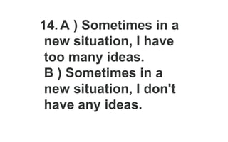 14.A ) Sometimes in a
new situation, I have
too many ideas.
B ) Sometimes in a
new situation, I don't
have any ideas.
 