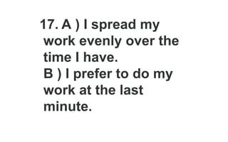 17. A ) I spread my
work evenly over the
time I have.
B ) I prefer to do my
work at the last
minute.
 
