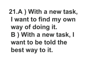 21.A ) With a new task,
I want to find my own
way of doing it.
B ) With a new task, I
want to be told the
best way to it.
 