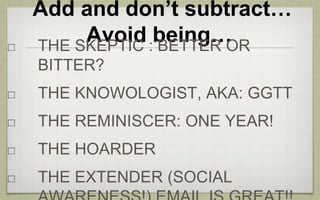 Add and don’t subtract…
Avoid being…THE SKEPTIC : BETTER OR
BITTER?
THE KNOWOLOGIST, AKA: GGTT
THE REMINISCER: ONE YEAR!
THE HOARDER
THE EXTENDER (SOCIAL
 