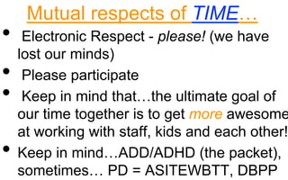 Mutual respects of TIME…
• Electronic Respect - please! (we have
lost our minds)
• Please participate
• Keep in mind that…the ultimate goal of
our time together is to get more awesome
at working with staff, kids and each other!
• Keep in mind…ADD/ADHD (the packet),
sometimes… PD = ASITEWBTT, DBPP
 
