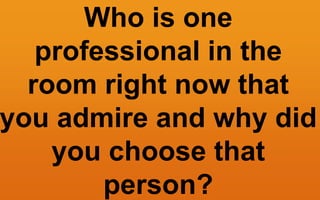 Who is one
professional in the
room right now that
you admire and why did
you choose that
person?
 