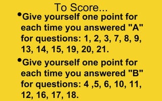 To Score...
•Give yourself one point for
each time you answered "A"
for questions: 1, 2, 3, 7, 8, 9,
13, 14, 15, 19, 20, 21.
•Give yourself one point for
each time you answered "B"
for questions: 4 ,5, 6, 10, 11,
12, 16, 17, 18.
 