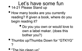 Let’s have some fun
•14-21 Please Stand up
•How many books are you currently
reading? If given a book, where do you
begin reading it?
•Do you you own or would love to
own a label maker. (does this
bother you?)
•Thumbs up/Thumbs Down for “GTKYG”
?
 