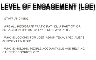LEVEL OF ENGAGEMENT (LOE)
* STAFF AND KIDS
* ARE ALL KIDS/STAFF PARTICIPATING, ‘A PART OF’ OR
ENGAGED IN THE ACTIVITY? IF NOT, WHY NOT?
* WHO IS LOOKING FOR LOE? ADMIN TEAM, SPECIALISTS,
ACTIVITY LEADERS?
* WHO IS HOLDING PEOPLE ACCOUNTABLE AND HELPING
OTHER RECOGNIZE LOE?
 