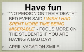 Have fun
“NO PERSON ON THEIR DEATH
BED EVER SAID I WISH I HAD
SPENT MORE TIME BEING
MISERABLE” - FOCUS MORE ON
THE STUDENTS IF YOU ARE
HAVING A BAD DAY!
APRIL VACATION SMILE
 