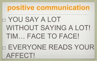 positive communication
YOU SAY A LOT
WITHOUT SAYING A LOT!
TIM… FACE TO FACE!
EVERYONE READS YOUR
AFFECT!
 