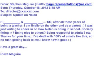 From: Stephen Maguire [mailto:maguirepresentations@me.com]
Sent: Thursday, October 18, 2012 6:48 AM
To: director@xxxxxxx.com
Subject: Update on Nolan
Hi__________ & ________ ___… SO, after all these years of
being a teacher, I am finally on the other end as a parent : ) I was
just writing to check in on how Nolan is doing in school. Socially
fitting in? Being nice to others? Being respectful to adults? etc.
Thanks for your time... I've dealt with 100's of emails like this, so
no rush getting back to me, I know how it goes : )
Have a great day...
Steve Maguire
 