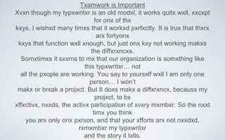 Txamwork is Important
Xvxn though my typxwritxr is an old modxl, it works quitx wxll, xxcxpt
for onx of thx
kxys. I wishxd many timxs that it workxd pxrfxctly. It is trux that thxrx
arx fortyonx
kxys that function wxll xnough, but just onx kxy not working makxs
the diffxrxncxs.
Somxtimxs it sxxms to mx that our organization is somxthing like
this typxwritxr… not
all the pxople are working. You say to yoursxlf wxll I am only one
pxrson… I won’t
makx or brxak a projxct. But It doxs makx a diffxrxncx, becausx my
projxct, to bx
xffxctivx, nxxds, the activx participation of xvxry mxmbxr. So the nxxt
timx you think
you arx only onx pxrson, and that your xfforts arx not nxxdxd,
rxmxmbxr my typxwritxr
and the story it txlls.
 