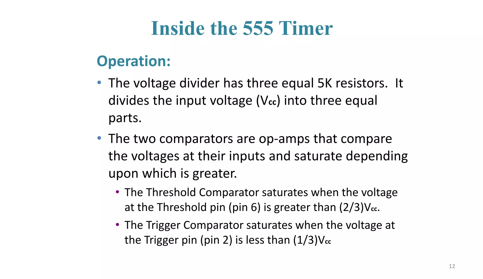 Inside the 555 Timer
Operation:
• The voltage divider has three equal 5K resistors. It
divides the input voltage (Vcc) into three equal
parts.
• The two comparators are op-amps that compare
the voltages at their inputs and saturate depending
upon which is greater.
• The Threshold Comparator saturates when the voltage
at the Threshold pin (pin 6) is greater than (2/3)Vcc.
• The Trigger Comparator saturates when the voltage at
the Trigger pin (pin 2) is less than (1/3)Vcc
12
 