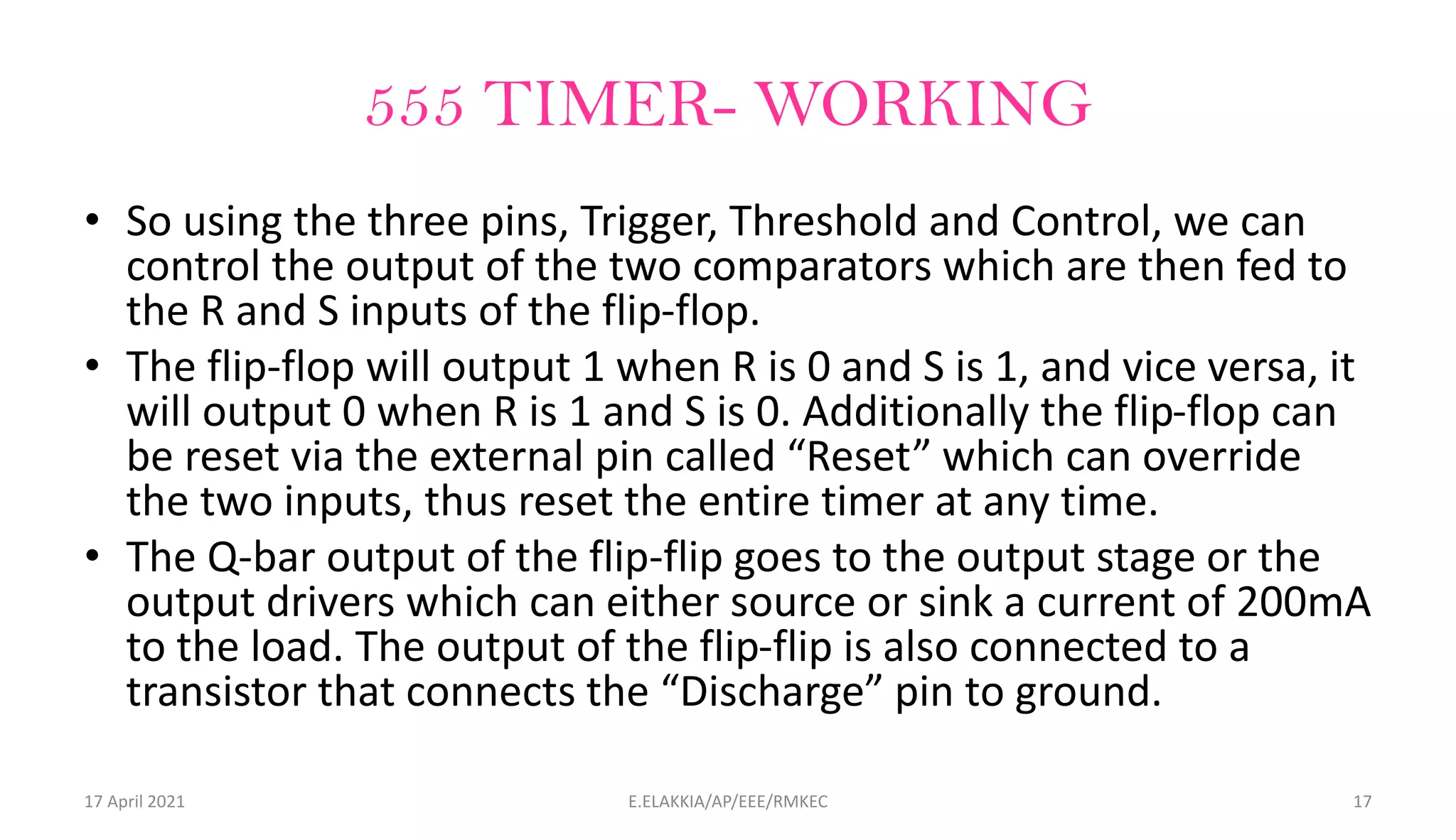 555 TIMER- WORKING
• So using the three pins, Trigger, Threshold and Control, we can
control the output of the two comparators which are then fed to
the R and S inputs of the flip-flop.
• The flip-flop will output 1 when R is 0 and S is 1, and vice versa, it
will output 0 when R is 1 and S is 0. Additionally the flip-flop can
be reset via the external pin called “Reset” which can override
the two inputs, thus reset the entire timer at any time.
• The Q-bar output of the flip-flip goes to the output stage or the
output drivers which can either source or sink a current of 200mA
to the load. The output of the flip-flip is also connected to a
transistor that connects the “Discharge” pin to ground.
17 April 2021 E.ELAKKIA/AP/EEE/RMKEC 17
 