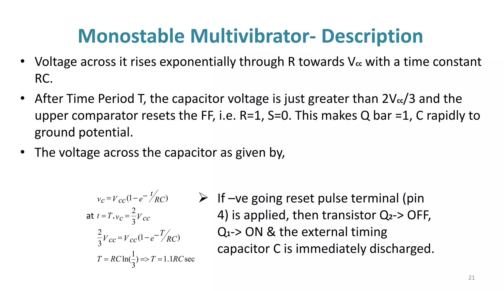 Monostable Multivibrator- Description
• Voltage across it rises exponentially through R towards Vcc with a time constant
RC.
• After Time Period T, the capacitor voltage is just greater than 2Vcc/3 and the
upper comparator resets the FF, i.e. R=1, S=0. This makes Q bar =1, C rapidly to
ground potential.
• The voltage across the capacitor as given by,
sec
1
.
1
)
3
1
ln(
)
1
(
3
2
3
2
,
)
1
(
RC
T
RC
T
e RC
T
V cc
V cc
V cc
vc
T
t
e RC
t
V cc
vc
=
=
=
−
−
=
=
=
−
−
=
at
➢ If –ve going reset pulse terminal (pin
4) is applied, then transistor Q2-> OFF,
Q1-> ON & the external timing
capacitor C is immediately discharged.
21
 