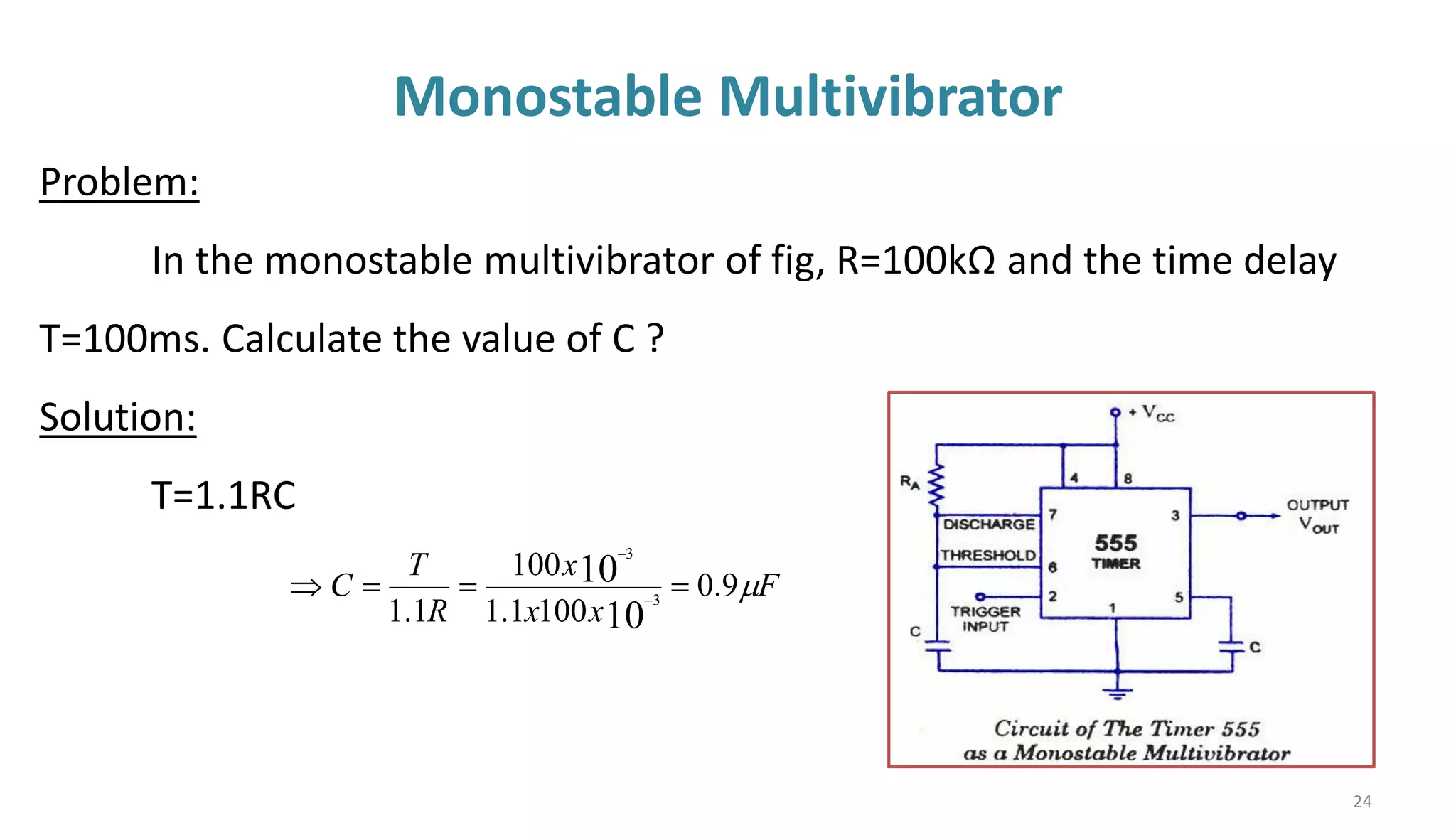Monostable Multivibrator
24
F
x
x
x
R
T
C 
9
.
0
100
1
.
1
100
1
.
1 10
10
3
3
=
=
=
 −
−
Problem:
In the monostable multivibrator of fig, R=100kΩ and the time delay
T=100ms. Calculate the value of C ?
Solution:
T=1.1RC
 