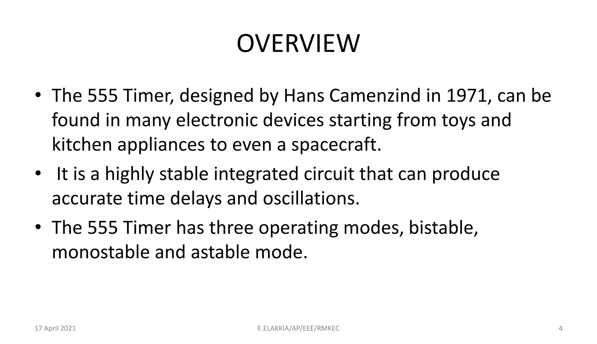 OVERVIEW
• The 555 Timer, designed by Hans Camenzind in 1971, can be
found in many electronic devices starting from toys and
kitchen appliances to even a spacecraft.
• It is a highly stable integrated circuit that can produce
accurate time delays and oscillations.
• The 555 Timer has three operating modes, bistable,
monostable and astable mode.
17 April 2021 E.ELAKKIA/AP/EEE/RMKEC 4
 