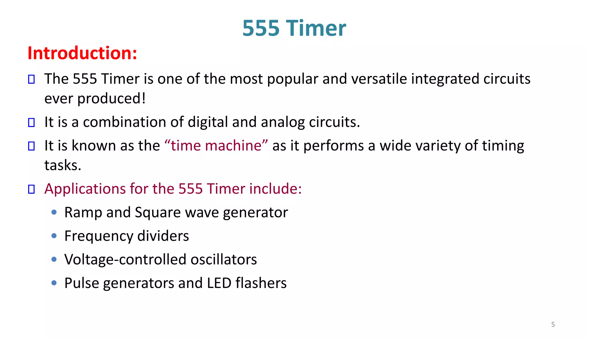555 Timer
Introduction:
The 555 Timer is one of the most popular and versatile integrated circuits
ever produced!
It is a combination of digital and analog circuits.
It is known as the “time machine” as it performs a wide variety of timing
tasks.
Applications for the 555 Timer include:
• Ramp and Square wave generator
• Frequency dividers
• Voltage-controlled oscillators
• Pulse generators and LED flashers
5
 