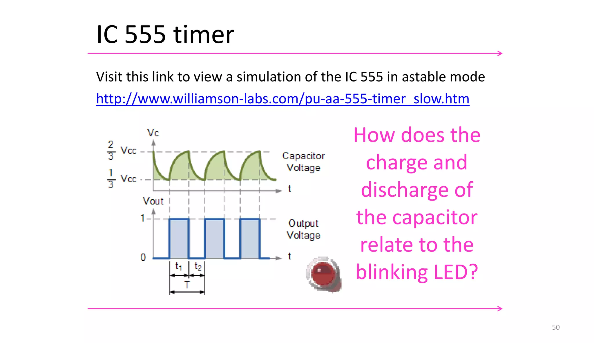 IC 555 timer
50
Visit this link to view a simulation of the IC 555 in astable mode
http://www.williamson-labs.com/pu-aa-555-timer_slow.htm
How does the
charge and
discharge of
the capacitor
relate to the
blinking LED?
 