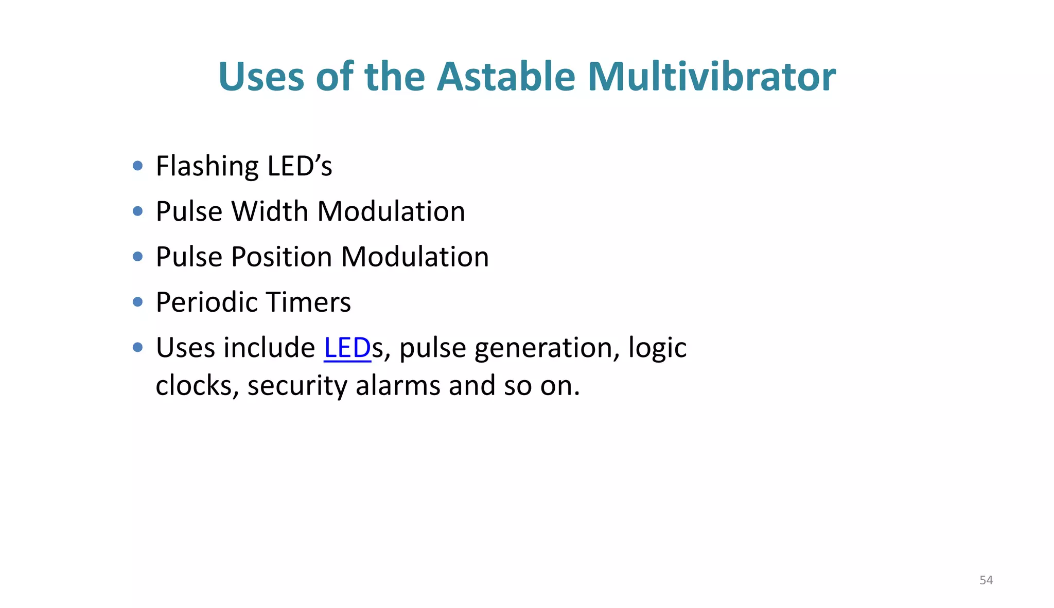 Uses of the Astable Multivibrator
• Flashing LED’s
• Pulse Width Modulation
• Pulse Position Modulation
• Periodic Timers
• Uses include LEDs, pulse generation, logic
clocks, security alarms and so on.
54
 