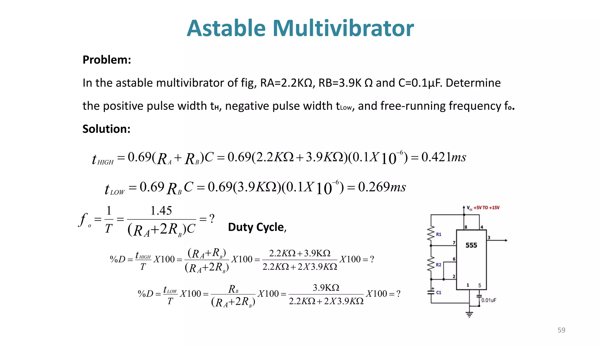 Astable Multivibrator
59
Problem:
In the astable multivibrator of fig, RA=2.2KΩ, RB=3.9K Ω and C=0.1µF. Determine
the positive pulse width tH, negative pulse width tLow, and free-running frequency fo.
Solution:
ms
X
K
C
R
t B
LOW
269
.
0
)
1
.
0
)(
9
.
3
(
69
.
0
69
.
0 10
6
=

=
= −
?
)
45
.
1
1
2
(
=
=
=
+ C
T R
R
f
A B
o
ms
X
K
K
C
R
R
t B
A
HIGH
421
.
0
)
1
.
0
)(
9
.
3
2
.
2
(
69
.
0
)
(
69
.
0 10
6
=

+

=
+
= −
?
100
9
.
3
2
2
.
2
9
.
3
2
.
2
100
)
)
100
%
2
(
(
=

+


+

=
=
=
+
+
X
K
X
K
K
X
X
T
D
R
R
R
R
t
A
A
B
B
HIGH
Duty Cycle,
?
100
9
.
3
2
2
.
2
9
.
3
100
)
100
%
2
(
=

+


=
=
=
+
X
K
X
K
X
X
T
D
R
R
R
t
A B
B
LOW
 