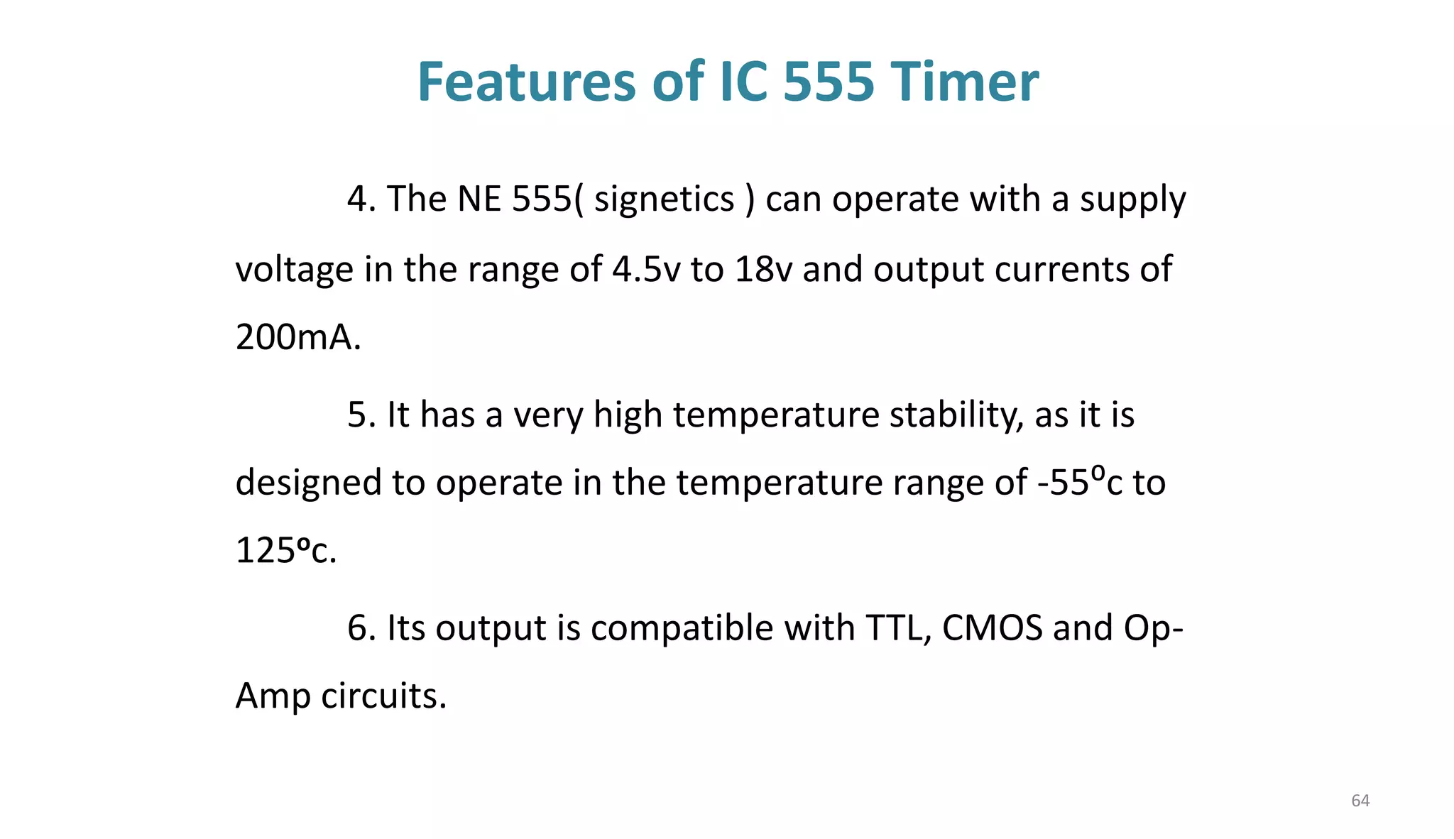 Features of IC 555 Timer
4. The NE 555( signetics ) can operate with a supply
voltage in the range of 4.5v to 18v and output currents of
200mA.
5. It has a very high temperature stability, as it is
designed to operate in the temperature range of -55⁰c to
125oc.
6. Its output is compatible with TTL, CMOS and Op-
Amp circuits.
64
 