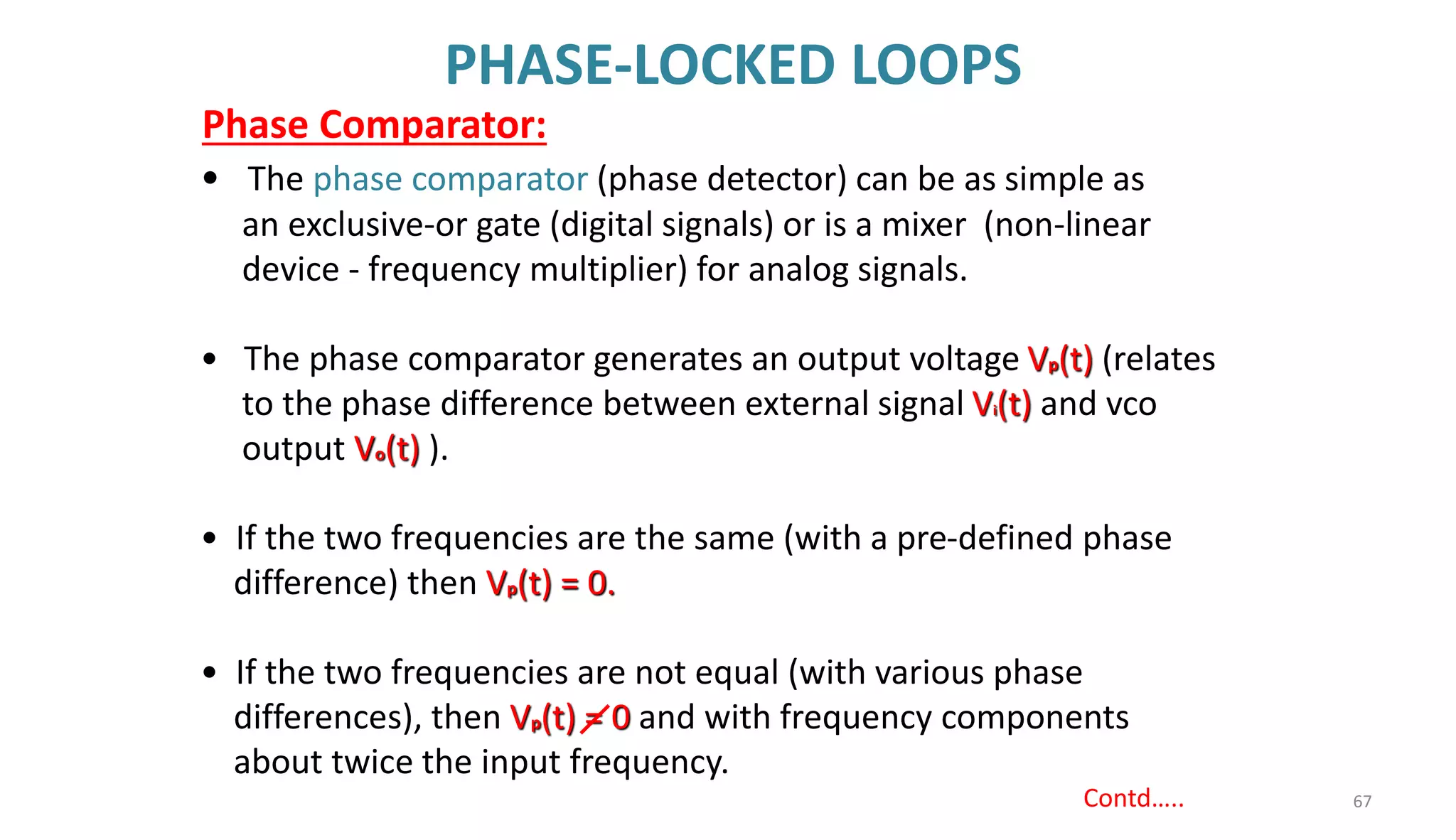 PHASE-LOCKED LOOPS
67
Contd…..
• The phase comparator (phase detector) can be as simple as
an exclusive-or gate (digital signals) or is a mixer (non-linear
device - frequency multiplier) for analog signals.
• The phase comparator generates an output voltage Vp(t) (relates
to the phase difference between external signal Vi(t) and vco
output Vo(t) ).
• If the two frequencies are the same (with a pre-defined phase
difference) then Vp(t) = 0.
• If the two frequencies are not equal (with various phase
differences), then Vp(t) = 0 and with frequency components
about twice the input frequency.
Phase Comparator:
 