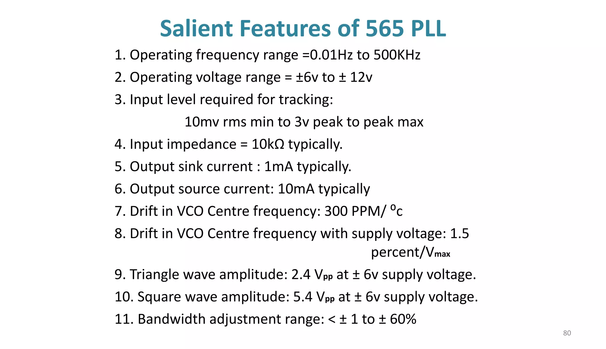 Salient Features of 565 PLL
1. Operating frequency range =0.01Hz to 500KHz
2. Operating voltage range = ±6v to ± 12v
3. Input level required for tracking:
10mv rms min to 3v peak to peak max
4. Input impedance = 10kΩ typically.
5. Output sink current : 1mA typically.
6. Output source current: 10mA typically
7. Drift in VCO Centre frequency: 300 PPM/ ⁰c
8. Drift in VCO Centre frequency with supply voltage: 1.5
percent/Vmax
9. Triangle wave amplitude: 2.4 Vpp at ± 6v supply voltage.
10. Square wave amplitude: 5.4 Vpp at ± 6v supply voltage.
11. Bandwidth adjustment range: < ± 1 to ± 60%
80
 