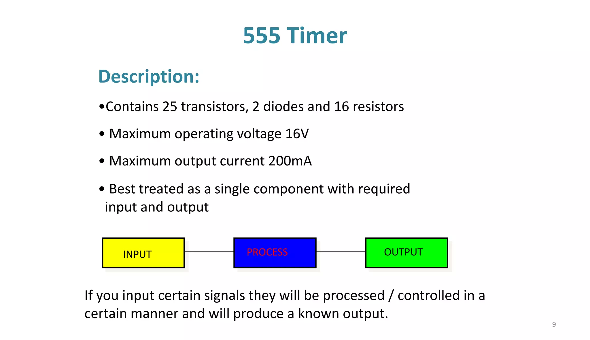 555 Timer
Description:
•Contains 25 transistors, 2 diodes and 16 resistors
• Maximum operating voltage 16V
• Maximum output current 200mA
If you input certain signals they will be processed / controlled in a
certain manner and will produce a known output.
INPUT PROCESS OUTPUT
• Best treated as a single component with required
input and output
9
 