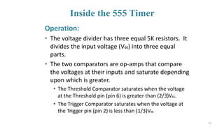 Inside the 555 Timer
Operation:
• The voltage divider has three equal 5K resistors. It
divides the input voltage (Vcc) into three equal
parts.
• The two comparators are op-amps that compare
the voltages at their inputs and saturate depending
upon which is greater.
• The Threshold Comparator saturates when the voltage
at the Threshold pin (pin 6) is greater than (2/3)Vcc.
• The Trigger Comparator saturates when the voltage at
the Trigger pin (pin 2) is less than (1/3)Vcc
12
 
