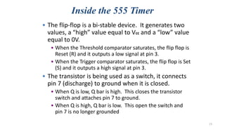 Inside the 555 Timer
• The flip-flop is a bi-stable device. It generates two
values, a “high” value equal to Vcc and a “low” value
equal to 0V.
• When the Threshold comparator saturates, the flip flop is
Reset (R) and it outputs a low signal at pin 3.
• When the Trigger comparator saturates, the flip flop is Set
(S) and it outputs a high signal at pin 3.
• The transistor is being used as a switch, it connects
pin 7 (discharge) to ground when it is closed.
• When Q is low, Q bar is high. This closes the transistor
switch and attaches pin 7 to ground.
• When Q is high, Q bar is low. This open the switch and
pin 7 is no longer grounded
13
 