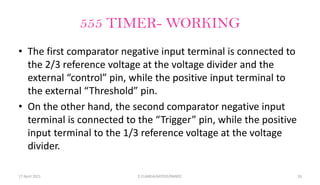 555 TIMER- WORKING
• The first comparator negative input terminal is connected to
the 2/3 reference voltage at the voltage divider and the
external “control” pin, while the positive input terminal to
the external “Threshold” pin.
• On the other hand, the second comparator negative input
terminal is connected to the “Trigger” pin, while the positive
input terminal to the 1/3 reference voltage at the voltage
divider.
17 April 2021 E.ELAKKIA/AP/EEE/RMKEC 16
 