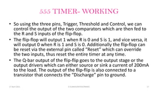 555 TIMER- WORKING
• So using the three pins, Trigger, Threshold and Control, we can
control the output of the two comparators which are then fed to
the R and S inputs of the flip-flop.
• The flip-flop will output 1 when R is 0 and S is 1, and vice versa, it
will output 0 when R is 1 and S is 0. Additionally the flip-flop can
be reset via the external pin called “Reset” which can override
the two inputs, thus reset the entire timer at any time.
• The Q-bar output of the flip-flip goes to the output stage or the
output drivers which can either source or sink a current of 200mA
to the load. The output of the flip-flip is also connected to a
transistor that connects the “Discharge” pin to ground.
17 April 2021 E.ELAKKIA/AP/EEE/RMKEC 17
 