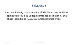 SYLLABUS
Functional block, characteristics of 555 Timer and its PWM
application – IC-566 voltage controlled oscillator IC; 565-
phase locked loop IC, AD633 Analog multiplier ICs.
17 April 2021 2
E.ELAKKIA/AP/EEE/RMKEC
 