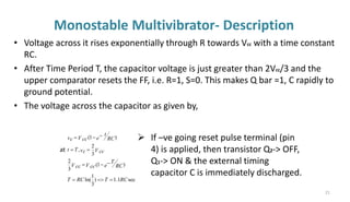 Monostable Multivibrator- Description
• Voltage across it rises exponentially through R towards Vcc with a time constant
RC.
• After Time Period T, the capacitor voltage is just greater than 2Vcc/3 and the
upper comparator resets the FF, i.e. R=1, S=0. This makes Q bar =1, C rapidly to
ground potential.
• The voltage across the capacitor as given by,
sec
1
.
1
)
3
1
ln(
)
1
(
3
2
3
2
,
)
1
(
RC
T
RC
T
e RC
T
V cc
V cc
V cc
vc
T
t
e RC
t
V cc
vc
=
=
=
−
−
=
=
=
−
−
=
at
➢ If –ve going reset pulse terminal (pin
4) is applied, then transistor Q2-> OFF,
Q1-> ON & the external timing
capacitor C is immediately discharged.
21
 