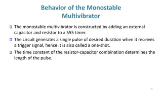 Behavior of the Monostable
Multivibrator
The monostable multivibrator is constructed by adding an external
capacitor and resistor to a 555 timer.
The circuit generates a single pulse of desired duration when it receives
a trigger signal, hence it is also called a one-shot.
The time constant of the resistor-capacitor combination determines the
length of the pulse.
22
 
