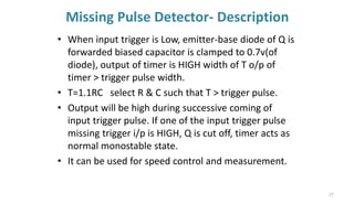 Missing Pulse Detector- Description
• When input trigger is Low, emitter-base diode of Q is
forwarded biased capacitor is clamped to 0.7v(of
diode), output of timer is HIGH width of T o/p of
timer > trigger pulse width.
• T=1.1RC select R & C such that T > trigger pulse.
• Output will be high during successive coming of
input trigger pulse. If one of the input trigger pulse
missing trigger i/p is HIGH, Q is cut off, timer acts as
normal monostable state.
• It can be used for speed control and measurement.
27
 