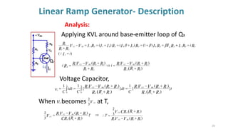 Linear Ramp Generator- Description
i
Q3
Applying KVL around base-emitter loop of Q3
)
(
)
1
(
)
(
)
(
2
1
1
i
i
I
R
R
I
R
I
R
I
R
I
I
R
I
I
R
I
V
V
R
R
R
C
E
E
C
E
B
E
B
E
B
B
E
B
C
E
E
BE
CC
=
=

=
+
=
+
=
+
=
=
−
+




)
)
(
)
(
2
1
2
1
1
2
1
2
1
1
( R
R
R
R
R
V
V
R
R
R
R
R
V
V
R
R
E
BE
CC
BE
CC
E i
i
+
+
−
=

+
+
−
=
t
C
dt
C
idt
C R
R
R
R
R
V
V
R
R
R
R
R
R
V
V
R
v
E
BE
CC
t
E
BE
CC
t
c
}
)
)
(
{
1
}
)
)
(
{
1
1
2
1
2
1
1
0 2
1
2
1
1
0 (
( +
+
−
=
+
+
−
=
= 

T
R
R
CR
R
R
V
V
R
V
E
BE
CC
CC
)
)
(
3
2
2
1
2
1
1
( +
+
−
=
)
(
)
3
2
2
1
1
2
1
(
R
R
V
V
R
R
R
CR
V
BE
CC
E
CC
T
+
−
+
=

When becomes at T,
vc VCC
3
2
Voltage Capacitor,

Ic
Analysis:
29
 