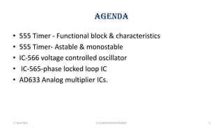 AGENDA
• 555 Timer - Functional block & characteristics
• 555 Timer- Astable & monostable
• IC-566 voltage controlled oscillator
• IC-565-phase locked loop IC
• AD633 Analog multiplier ICs.
17 April 2021 3
E.ELAKKIA/AP/EEE/RMKEC
 