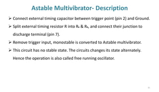 Astable Multivibrator- Description
35
➢ Connect external timing capacitor between trigger point (pin 2) and Ground.
➢ Split external timing resistor R into RA & RB, and connect their junction to
discharge terminal (pin 7).
➢ Remove trigger input, monostable is converted to Astable multivibrator.
➢ This circuit has no stable state. The circuits changes its state alternately.
Hence the operation is also called free running oscillator.
 